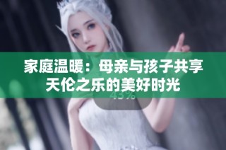 家庭温暖：母亲与孩子共享天伦之乐的美好时光