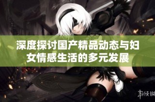 深度探讨国产精品动态与妇女情感生活的多元发展