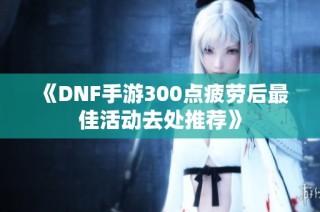 《DNF手游300点疲劳后最佳活动去处推荐》