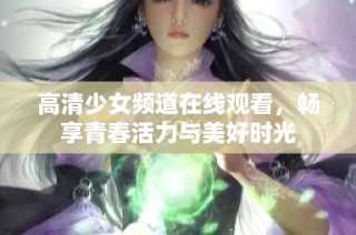 高清少女频道在线观看，畅享青春活力与美好时光