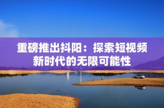 重磅推出抖阳：探索短视频新时代的无限可能性