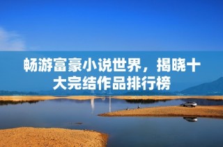 畅游富豪小说世界，揭晓十大完结作品排行榜