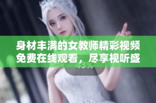 身材丰满的女教师精彩视频免费在线观看，尽享视听盛宴