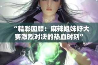 “精彩回顾：麻辣姐妹好大赛激烈对决的热血时刻”