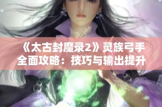 《太古封魔录2》灵族弓手全面攻略：技巧与输出提升秘籍分享