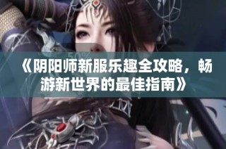 《阴阳师新服乐趣全攻略，畅游新世界的最佳指南》