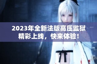 2023年全新法版高压监狱精彩上线，快来体验！