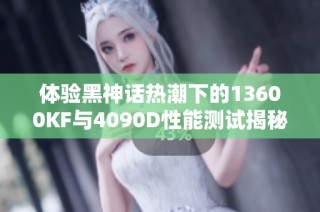 体验黑神话热潮下的13600KF与4090D性能测试揭秘