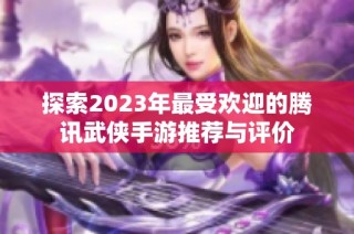 探索2023年最受欢迎的腾讯武侠手游推荐与评价