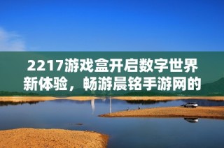 2217游戏盒开启数字世界新体验，畅游晨铭手游网的魅力世界