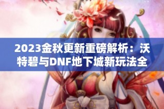 2023金秋更新重磅解析：沃特碧与DNF地下城新玩法全揭秘