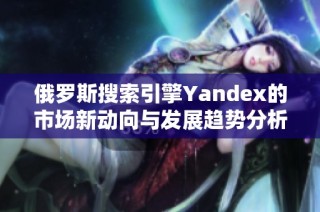 俄罗斯搜索引擎Yandex的市场新动向与发展趋势分析