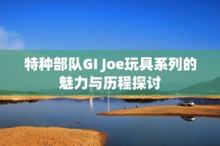 特种部队GI Joe玩具系列的魅力与历程探讨