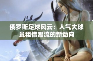 俄罗斯足球风云：人气大球员租借潮流的新动向