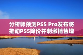 分析师预测PS5 Pro发布将推动PS5降价并刺激销售增长