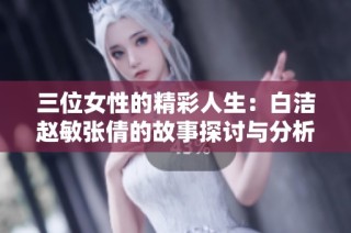 三位女性的精彩人生：白洁赵敏张倩的故事探讨与分析