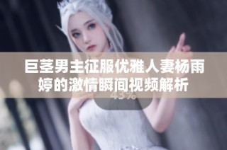 巨茎男主征服优雅人妻杨雨婷的激情瞬间视频解析