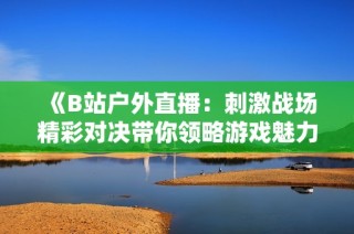 《B站户外直播：刺激战场精彩对决带你领略游戏魅力》