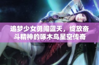 追梦少女勇闯蓝天，绽放奋斗精神的啄木鸟星空传奇