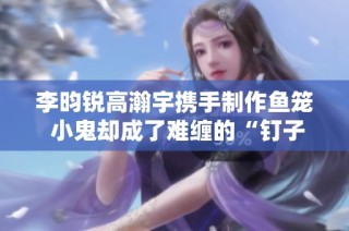 李昀锐高瀚宇携手制作鱼笼 小鬼却成了难缠的“钉子户”