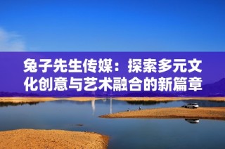 兔子先生传媒：探索多元文化创意与艺术融合的新篇章