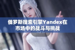 俄罗斯搜索引擎Yandex在市场中的战斗与挑战