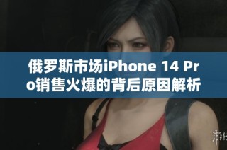 俄罗斯市场iPhone 14 Pro销售火爆的背后原因解析