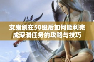 女鬼剑在50级后如何顺利完成深渊任务的攻略与技巧