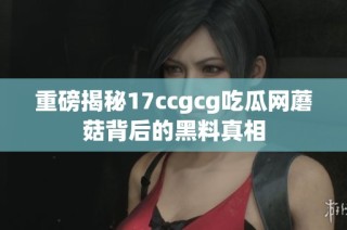 重磅揭秘17ccgcg吃瓜网蘑菇背后的黑料真相