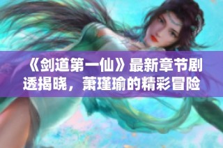 《剑道第一仙》最新章节剧透揭晓，萧瑾瑜的精彩冒险继续