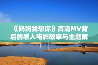 《妈妈我想你》高清MV背后的感人电影故事与主题解析