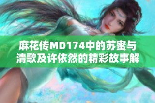 麻花传MD174中的苏蜜与清歌及许依然的精彩故事解析