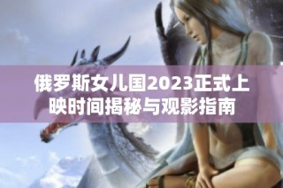 俄罗斯女儿国2023正式上映时间揭秘与观影指南