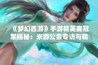 《梦幻西游》手游精英赛冠军揭秘：米游公会专访与精彩瞬间回顾