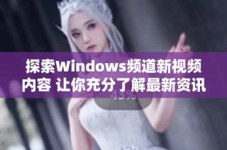 探索Windows频道新视频内容 让你充分了解最新资讯与技巧