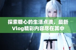 探索糖心的生活点滴，最新Vlog精彩内容尽在其中