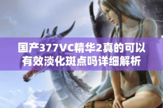 国产377VC精华2真的可以有效淡化斑点吗详细解析