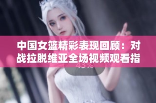 中国女篮精彩表现回顾：对战拉脱维亚全场视频观看指南