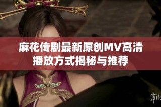 麻花传剧最新原创MV高清播放方式揭秘与推荐