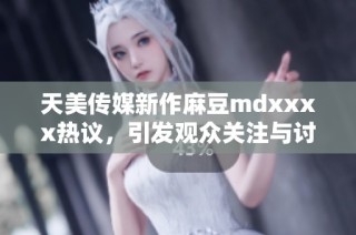 天美传媒新作麻豆mdxxxx热议，引发观众关注与讨论