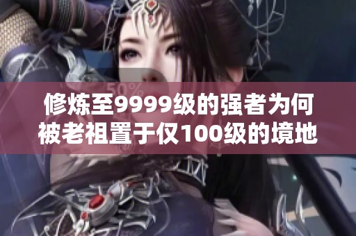 修炼至9999级的强者为何被老祖置于仅100级的境地