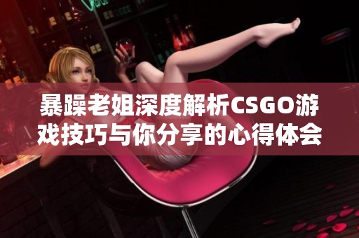 暴躁老姐深度解析CSGO游戏技巧与你分享的心得体会