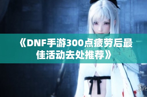 《DNF手游300点疲劳后最佳活动去处推荐》