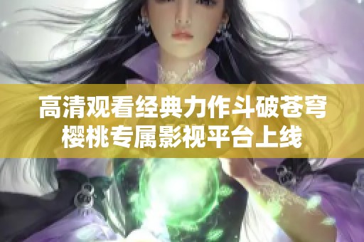 高清观看经典力作斗破苍穹樱桃专属影视平台上线