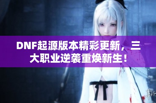 DNF起源版本精彩更新，三大职业逆袭重焕新生！