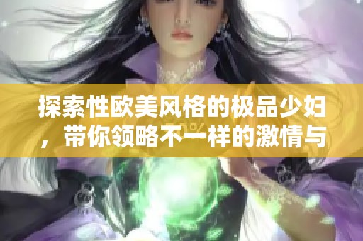 探索性欧美风格的极品少妇，带你领略不一样的激情与魅力