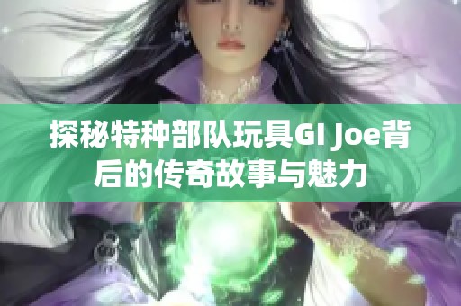 探秘特种部队玩具GI Joe背后的传奇故事与魅力