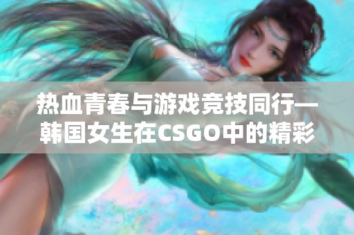 热血青春与游戏竞技同行—韩国女生在CSGO中的精彩历程