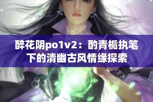 醉花阴po1v2：酌青栀执笔下的清幽古风情缘探索