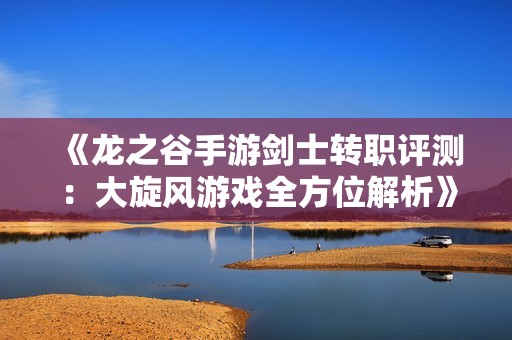 《龙之谷手游剑士转职评测：大旋风游戏全方位解析》